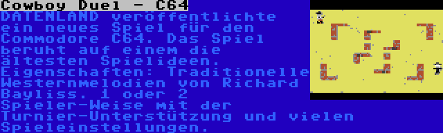 Cowboy Duel - C64 | DATENLAND veröffentlichte ein neues Spiel für den Commodore C64. Das Spiel beruht auf einem die ältesten Spielideen. Eigenschaften: Traditionelle Westernmelodien von Richard Bayliss. 1 oder 2 Spieler-Weise mit der Turnier-Unterstützung und vielen Spieleinstellungen.
