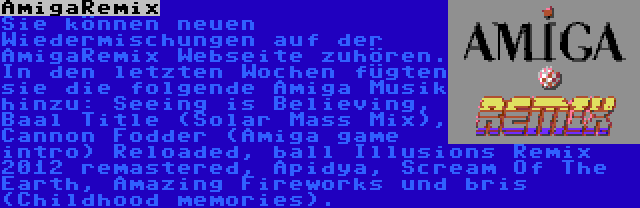 AmigaRemix | Sie können neuen Wiedermischungen auf der AmigaRemix Webseite zuhören. In den letzten Wochen fügten sie die folgende Amiga Musik hinzu: Seeing is Believing, Baal Title (Solar Mass Mix), Cannon Fodder (Amiga game intro) Reloaded, ball Illusions Remix 2012 remastered, Apidya, Scream Of The Earth, Amazing Fireworks und bris (Childhood memories).