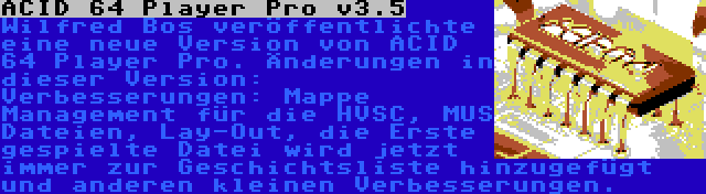 ACID 64 Player Pro v3.5 | Wilfred Bos veröffentlichte eine neue Version von ACID 64 Player Pro. Änderungen in dieser Version: Verbesserungen: Mappe Management für die HVSC, MUS Dateien, Lay-Out, die Erste gespielte Datei wird jetzt immer zur Geschichtsliste hinzugefügt und anderen kleinen Verbesserungen.