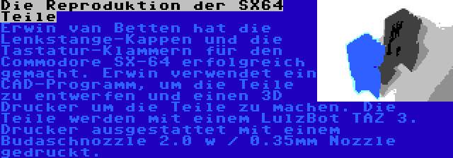 Die Reproduktion der SX64 Teile | Erwin van Betten hat die Lenkstange-Kappen und die Tastatur-Klammern für den Commodore SX-64 erfolgreich gemacht. Erwin verwendet ein CAD-Programm, um die Teile zu entwerfen und einen 3D Drucker um die Teile zu machen. Die Teile werden mit einem LulzBot TAZ 3. Drucker ausgestattet mit einem Budaschnozzle 2.0 w / 0.35mm Nozzle gedruckt.