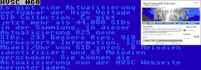 HVSC #60 | Es gibt eine Aktualisierung verfügbar der High Voltage SID Collection. Es gibt jetzt mehr als 44.000 SIDs in der Sammlung. In dieser Aktualisierung 825 neue SIDs, 233 Bessere Rips, 910 Verbesserte Information, 120 Modell/Uhr von SID infos, 8 Melodien identifiziert und 67 Melodien verschoben. Sie können die Aktualisierung von der HVSC Webseite herunterladen.