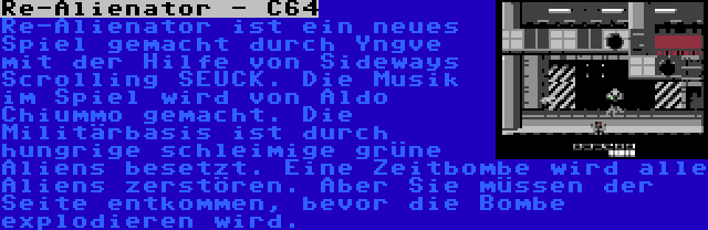 Re-Alienator - C64 | Re-Alienator ist ein neues Spiel gemacht durch Yngve mit der Hilfe von Sideways Scrolling SEUCK. Die Musik im Spiel wird von Aldo Chiummo gemacht. Die Militärbasis ist durch hungrige schleimige grüne Aliens besetzt. Eine Zeitbombe wird alle Aliens zerstören. Aber Sie müssen der Seite entkommen, bevor die Bombe explodieren wird.