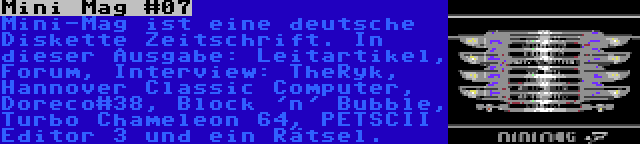 Mini Mag #07 | Mini-Mag ist eine deutsche Diskette Zeitschrift. In dieser Ausgabe: Leitartikel, Forum, Interview: TheRyk, Hannover Classic Computer, Doreco#38, Block 'n' Bubble, Turbo Chameleon 64, PETSCII Editor 3 und ein Rätsel.