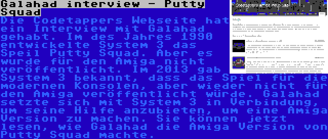 Galahad interview - Putty Squad | Die Codetappers Webseite hat ein Interview mit Galahad gehabt. Im des Jahres 1990 entwickelte System 3 das Speil Putty Squad. Aber es wurde für den Amiga nicht veröffentlicht. Im 2013 gab System 3 bekannt, dass das Spiel für die modernen Konsolen, aber wieder nicht für den Amiga veröffentlicht würde. Galahad setzte sich mit System 3 in Verbindung, um seine Hilfe anzubieten, um eine Amiga Version zu machen. Sie können jetzt lesen, wie Galahad die Amiga Version von Putty Squad machte.