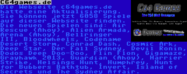 C64games.de | Die Webseite c64games.de hatte eine Aktualisierung. Sie können jetzt 6058 Spiele auf dieser Webseite finden. Die neuen Spielen sind: Air Rescue (Ahoy), Alien Armada, Arena (Ahoy), Bellringer III, Bloodwheels, Codename Desert Storm, Conrad Dash, Cosmic Ark, Deep Star, Der Fall Sydney, Devil Ronin, Dodos Deep Doo-Doo, Flin Flon, Gigamaze, Grayhawk 2013, Guardian (Ahoy), Harrier Strike, Helsings Hunt, Humphrey, Hunt for Bubbers Bathtub, Invert, Island of Secrets und The Sydney Affair.