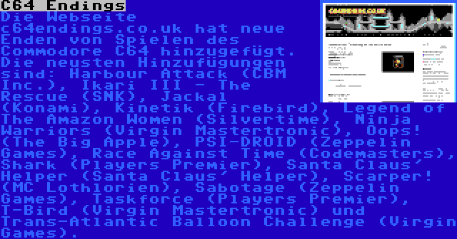 C64 Endings | Die Webseite c64endings.co.uk hat neue Enden von Spielen des Commodore C64 hinzugefügt. Die neusten Hinzufügungen sind: Harbour Attack (CBM Inc.), Ikari III - The Rescue (SNK), Jackal (Konami), Kinetik (Firebird), Legend of The Amazon Women (Silvertime), Ninja Warriors (Virgin Mastertronic), Oops! (The Big Apple), PSI-DROID (Zeppelin Games), Race Against Time (Codemasters), Shark (Players Premier), Santa Claus' Helper (Santa Claus' Helper), Scarper! (MC Lothlorien), Sabotage (Zeppelin Games), Taskforce (Players Premier), T-Bird (Virgin Mastertronic) und Trans-Atlantic Balloon Challenge (Virgin Games).