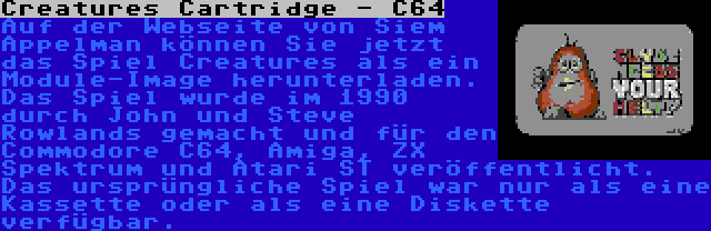 Creatures Cartridge - C64 | Auf der Webseite von Siem Appelman können Sie jetzt das Spiel Creatures als ein Module-Image herunterladen. Das Spiel wurde im 1990 durch John und Steve Rowlands gemacht und für den Commodore C64, Amiga, ZX Spektrum und Atari ST veröffentlicht. Das ursprüngliche Spiel war nur als eine Kassette oder als eine Diskette verfügbar.