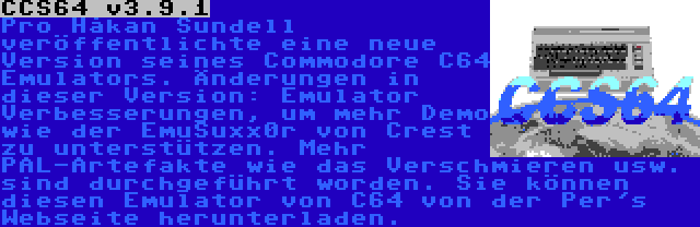 CCS64 v3.9.1 | Pro Håkan Sundell veröffentlichte eine neue Version seines Commodore C64 Emulators. Änderungen in dieser Version: Emulator Verbesserungen, um mehr Demo wie der EmuSuxx0r von Crest zu unterstützen. Mehr PAL-Artefakte wie das Verschmieren usw. sind durchgeführt worden. Sie können diesen Emulator von C64 von der Per's Webseite herunterladen.