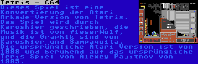 Tetris - C64 | Dieses Spiel ist eine Konvertierung der Atari Arkade-Version von Tetris. Das Spiel wird durch Karoshier geschrieben, die Musik ist von fieserWolf, und die Graphik sind von Karoshier und Sampaguita. Die ursprüngliche Atari Version ist von 1988 und beruhend auf das ursprüngliche Teris Spiel von Alexey Pajitnov von 1985.