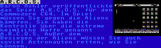 A.R.C.O.S. | Baron Ashler veröffentlichte das Spiel A.R.C.O.S. für den Commodore C64. Im Spiel müssen Sie gegen die Aliens kämpfen. Sie haben die Kontrolle über die extreme heimliche Waffe genannt A.R.C.O.S. Außer dem Besiegen der Aliens müssen Sie auch soviel Astronauten retten, wie Sie können.