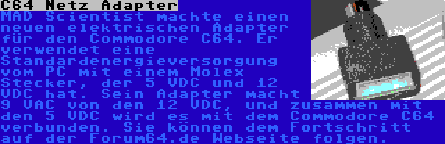 C64 Netz Adapter | MAD Scientist machte einen neuen elektrischen Adapter für den Commodore C64. Er verwendet eine Standardenergieversorgung vom PC mit einem Molex Stecker, der 5 VDC und 12 VDC hat. Sein Adapter macht 9 VAC von den 12 VDC, und zusammen mit den 5 VDC wird es mit dem Commodore C64 verbunden. Sie können dem Fortschritt auf der Forum64.de Webseite folgen.