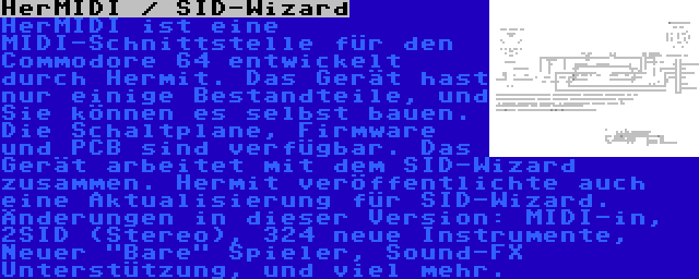 HerMIDI / SID-Wizard | HerMIDI ist eine MIDI-Schnittstelle für den Commodore 64 entwickelt durch Hermit. Das Gerät hast nur einige Bestandteile, und Sie können es selbst bauen. Die Schaltplane, Firmware und PCB sind verfügbar. Das Gerät arbeitet mit dem SID-Wizard zusammen.
Hermit veröffentlichte auch eine Aktualisierung für SID-Wizard. Änderungen in dieser Version: MIDI-in, 2SID (Stereo), 324 neue Instrumente, Neuer Bare Spieler, Sound-FX Unterstützung, und viel mehr.