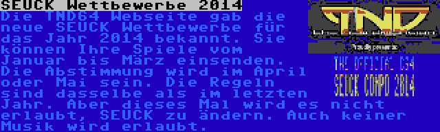 SEUCK Wettbewerbe 2014 | Die TND64 Webseite gab die neue SEUCK Wettbewerbe für das Jahr 2014 bekannt. Sie können Ihre Spiele vom Januar bis März einsenden. Die Abstimmung wird im April oder Mai sein. Die Regeln sind dasselbe als im letzten Jahr. Aber dieses Mal wird es nicht erlaubt, SEUCK zu ändern. Auch keiner Musik wird erlaubt.