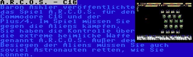 A.R.C.O.S. - C16 | Baron Ashler veröffentlichte das Spiel A.R.C.O.S. für den Commodore C16 und der Plus/4. Im Spiel müssen Sie gegen die Aliens kämpfen. Sie haben die Kontrolle über die extreme heimliche Waffe genannt A.R.C.O.S. Außer dem Besiegen der Aliens müssen Sie auch soviel Astronauten retten, wie Sie können.