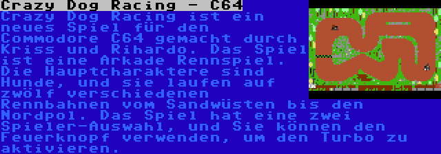 Crazy Dog Racing - C64 | Crazy Dog Racing ist ein neues Spiel für den Commodore C64 gemacht durch Kriss und Rihardo. Das Spiel ist eine Arkade Rennspiel. Die Hauptcharaktere sind Hunde, und sie laufen auf zwölf verschiedenen Rennbahnen vom Sandwüsten bis den Nordpol. Das Spiel hat eine zwei Spieler-Auswahl, und Sie können den Feuerknopf verwenden, um den Turbo zu aktivieren.