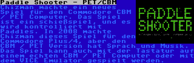 Paddle Shooter - PET/CBM | Chizman machte ein neues Spiel für den Commodore CBM / PET Computer. Das Spiel ist ein schießspiel, und es wird kontrolliert mit Paddles. In 2008 machte Chizman dieses Spiel für den Commodore Plus/4, aber den CBM / PET Version hat Sprach und Musik. Das Spiel kann auch mit der Tastatur auf einem echten CBM / PET Computer oder mit dem VICE Emulator gespielt werden.