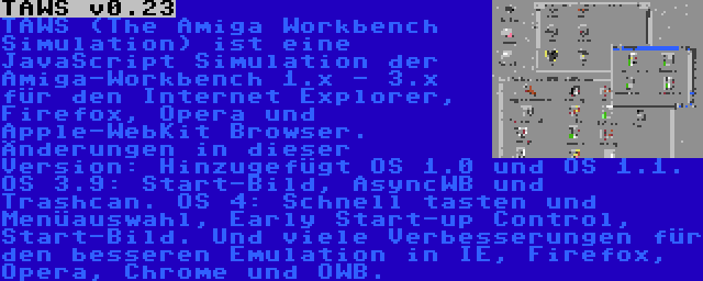 TAWS v0.23 | TAWS (The Amiga Workbench Simulation) ist eine JavaScript Simulation der Amiga-Workbench 1.x - 3.x für den Internet Explorer, Firefox, Opera und Apple-WebKit Browser. Änderungen in dieser Version: Hinzugefügt OS 1.0 und OS 1.1. OS 3.9: Start-Bild, AsyncWB und Trashcan. OS 4: Schnell tasten und Menüauswahl, Early Start-up Control, Start-Bild. Und viele Verbesserungen für den besseren Emulation in IE, Firefox, Opera, Chrome und OWB.