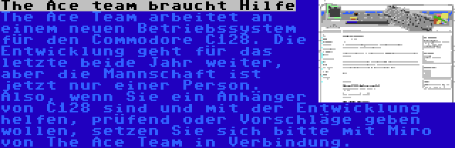 The Ace team braucht Hilfe | The Ace Team arbeitet an einem neuen Betriebssystem für den Commodore C128. Die Entwicklung geht für das letzte beide Jahr weiter, aber die Mannschaft ist jetzt nur einer Person. Also, wenn Sie ein Anhänger von C128 sind und mit der Entwicklung helfen, prüfend oder Vorschläge geben wollen, setzen Sie sich bitte mit Miro von The Ace Team in Verbindung.