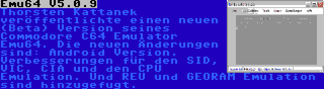 Emu64 V5.0.9 | Thorsten Kattanek veröffentlichte einen neuen (Beta) Version seines Commodore C64 Emulator Emu64. Die neuen Änderungen sind: Android Version. Verbesserungen für den SID, VIC, CIA und den CPU Emulation. Und REU und GEORAM Emulation sind hinzugefugt.