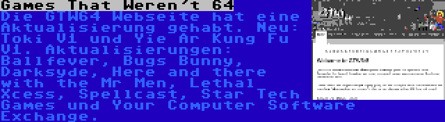 Games That Weren't 64 | Die GTW64 Webseite hat eine Aktualisierung gehabt. Neu: Toki V1 und Yie Ar Kung Fu V1. Aktualisierungen: Ballfever, Bugs Bunny, Darksyde, Here and there with the Mr Men, Lethal Xcess, Spellcast, Star Tech Games und Your Computer Software Exchange.