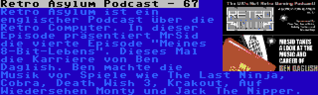 Retro Asylum Podcast - 67 | Retro Asylum ist ein englischer Podcast über die Retro Computer. In dieser Episode präsentiert MrSid die vierte Episode Meines 8-Bit-Lebens. Dieses Mal die Karriere von Ben Daglish. Ben machte die Musik vor Spiele wie The Last Ninja, Cobra, Death Wish 3, Krakout, Auf Wiedersehen Monty und Jack The Nipper.