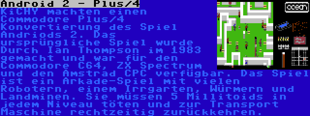 Android 2 - Plus/4 | KiCHY machten einen Commodore Plus/4 Konvertierung des Spiel Andriods 2. Das ursprüngliche Spiel wurde Durch Ian Thompson im 1983 gemacht und war für den Commodore C64, ZX Spectrum und den Amstrad CPC verfügbar. Das Spiel ist ein Arkade-Spiel mit vielen Robotern, einem Irrgarten, Würmern und Landminen. Sie müssen 5 Millitoids in jedem Niveau töten und zur Transport Maschine rechtzeitig zurückkehren.