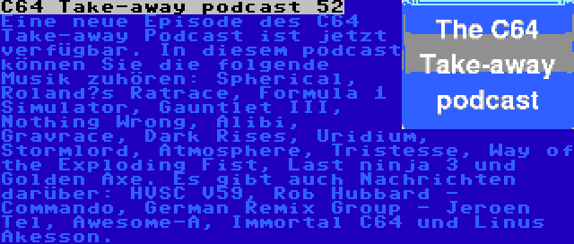 C64 Take-away podcast 52 | Eine neue Episode des C64 Take-away Podcast ist jetzt verfügbar. In diesem podcast können Sie die folgende Musik zuhören: Spherical, Roland’s Ratrace, Formula 1 Simulator, Gauntlet III, Nothing Wrong, Alibi, Gravrace, Dark Rises, Uridium, Stormlord, Atmosphere, Tristesse, Way of the Exploding Fist, Last ninja 3 und Golden Axe. Es gibt auch Nachrichten darüber: HVSC V59, Rob Hubbard - Commando, German Remix Group - Jeroen Tel, Awesome-A, Immortal C64 und Linus Åkesson.