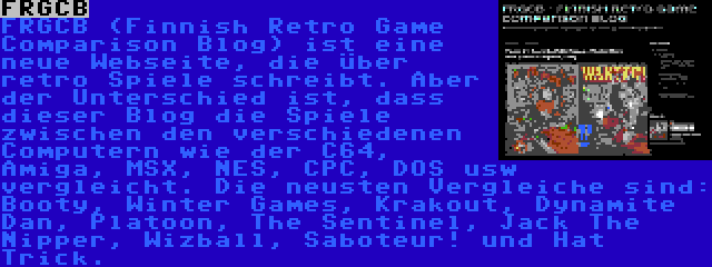 FRGCB | FRGCB (Finnish Retro Game Comparison Blog) ist eine neue Webseite, die über retro Spiele schreibt. Aber der Unterschied ist, dass dieser Blog die Spiele zwischen den verschiedenen Computern wie der C64, Amiga, MSX, NES, CPC, DOS usw vergleicht. Die neusten Vergleiche sind: Booty, Winter Games, Krakout, Dynamite Dan, Platoon, The Sentinel, Jack The Nipper, Wizball, Saboteur! und Hat Trick.