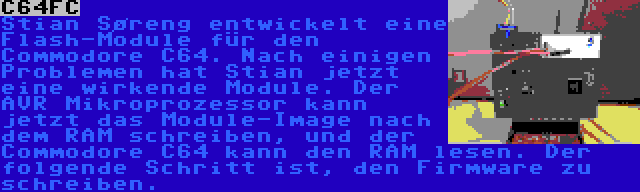 C64FC | Stian Søreng entwickelt eine Flash-Module für den Commodore C64. Nach einigen Problemen hat Stian jetzt eine wirkende Module. Der AVR Mikroprozessor kann jetzt das Module-Image nach dem RAM schreiben, und der Commodore C64 kann den RAM lesen. Der folgende Schritt ist, den Firmware zu schreiben.