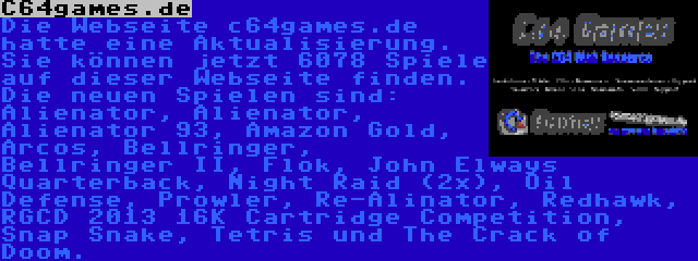 C64games.de | Die Webseite c64games.de hatte eine Aktualisierung. Sie können jetzt 6078 Spiele auf dieser Webseite finden. Die neuen Spielen sind: Alienator, Alienator, Alienator 93, Amazon Gold, Arcos, Bellringer, Bellringer II, Flok, John Elways Quarterback, Night Raid (2x), Oil Defense, Prowler, Re-Alinator, Redhawk, RGCD 2013 16K Cartridge Competition, Snap Snake, Tetris und The Crack of Doom.