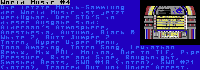 World Music #4 | Die letzte Musik-Sammlung der World Music ist jetzt verfügbar. Der SID'S in dieser Ausgabe sind: Alderaan's Atmosphere, Anesthesia, Autumn, Black & White 2, Butt Jumper 2 Intro, Hyper Viper Menu, Inna Amazing, Intro Song, Leviathan Remix, Mix POL, Molina, Ode to TLF, Pipe Pressure, Rise and Sine, Roughnight, Smashed Beats, SWO #18 (intro), SWO #21 (intro), Tranced Out unf Under Arrest.