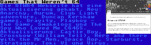 Games That Weren't 64 | Die GTW64 Webseite hat eine Aktualisierung gehabt. Neu: Anarchy, Aurum, Club Light adventure, Duncan Kershaw games, Gravity, Playboy - The Game, Smakeloos und The Spy Who Loved Me C64GS. Aktualisierung: Castle Boy, Crossbow (William Tell), Here and there with the Mr Men, Space Hop, Starburst, Stratagos, Toki V1 und Virus.