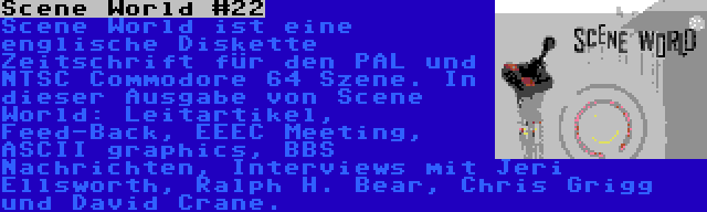 Scene World #22 | Scene World ist eine englische Diskette Zeitschrift für den PAL und NTSC Commodore 64 Szene. In dieser Ausgabe von Scene World: Leitartikel, Feed-Back, EEEC Meeting, ASCII graphics, BBS Nachrichten, Interviews mit Jeri Ellsworth, Ralph H. Bear, Chris Grigg und David Crane.