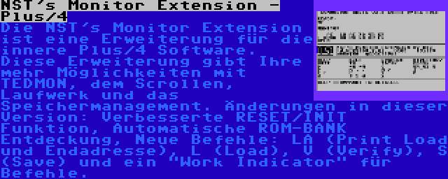 NST's Monitor Extension - Plus/4 | Die NST's Monitor Extension ist eine Erweiterung für die innere Plus/4 Software. Diese Erweiterung gibt Ihre mehr Möglichkeiten mit TEDMON, dem Scrollen, Laufwerk und das Speichermanagement. Änderungen in dieser Version: Verbesserte RESET/INIT Funktion, Automatische ROM-BANK Entdeckung, Neue Befehle: LA (Print Load und Endadresse), L (Load), V (Verify), S (Save) und ein Work Indicator für Befehle.