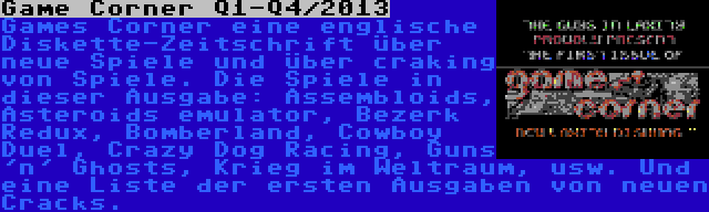 Game Corner Q1-Q4/2013 | Games Corner eine englische Diskette-Zeitschrift über neue Spiele und über craking von Spiele. Die Spiele in dieser Ausgabe: Assembloids, Asteroids emulator, Bezerk Redux, Bomberland, Cowboy Duel, Crazy Dog Racing, Guns 'n' Ghosts, Krieg im Weltraum, usw. Und eine Liste der ersten Ausgaben von neuen Cracks.