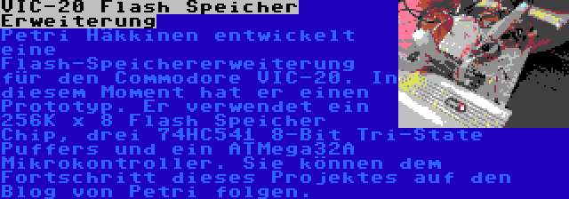 VIC-20 Flash Speicher Erweiterung | Petri Häkkinen entwickelt eine Flash-Speichererweiterung für den Commodore VIC-20. In diesem Moment hat er einen Prototyp. Er verwendet ein 256K x 8 Flash Speicher Chip, drei 74HC541 8-Bit Tri-State Puffers und ein ATMega32A Mikrokontroller. Sie können dem Fortschritt dieses Projektes auf den Blog von Petri folgen.