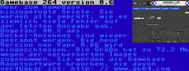 Gamebase 264 version 0.6 | Mehr zum GameBase hinzugefügte Spiele. Sie werden alle geprüft, wie es ziemlich viele Fehler auf der letzten Ausgabe gab. Ungefähr 80 % des Deckel-Ansehens sind wieder gescannt worden. Die neue Version von Yape 0.66 wird eingeschlossen. Die Größe hat zu 73.2 Mb wegen der verbesserten Images zugenommen. Sie werden die Gamebase Hauptsoftware brauchen, die davon verfügbar ist: http: // www.gb64.com