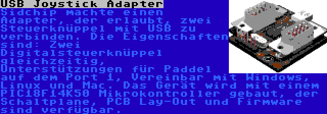 USB Joystick Adapter | Sidchip machte einen Adapter, der erlaubt, zwei Steuerknüppel mit USB zu verbinden. Die Eigenschaften sind: Zwei Digitalsteuerknüppel gleichzeitig, Unterstützungen für Paddel auf dem Port 1, Vereinbar mit Windows, Linux und Mac. Das Gerät wird mit einem PIC18F14K50 Mikrokontroller gebaut, der Schaltplane, PCB Lay-Out und Firmware sind verfügbar.