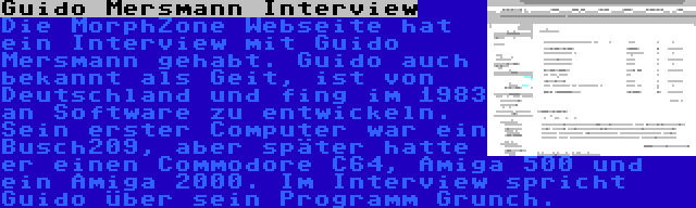 Guido Mersmann Interview | Die MorphZone Webseite hat ein Interview mit Guido Mersmann gehabt. Guido auch bekannt als Geit, ist von Deutschland und fing im 1983 an Software zu entwickeln. Sein erster Computer war ein Busch209, aber später hatte er einen Commodore C64, Amiga 500 und ein Amiga 2000. Im Interview spricht Guido über sein Programm Grunch.