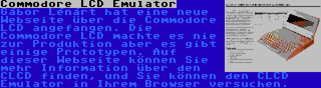 Commodore LCD Emulator | Gábor Lénárt hat eine neue Webseite über die Commodore LCD angefangen. Die Commodore LCD machte es nie zur Produktion aber es gibt einige Prototypen. Auf dieser Webseite können Sie mehr Information über den CLCD finden, und Sie können den CLCD Emulator in Ihrem Browser versuchen.