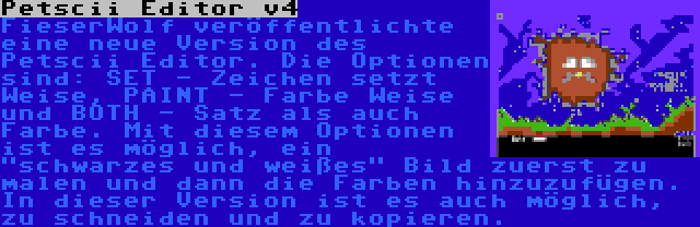 Petscii Editor v4 | FieserWolf veröffentlichte eine neue Version des Petscii Editor. Die Optionen sind: SET - Zeichen setzt Weise, PAINT - Farbe Weise und BOTH - Satz als auch Farbe. Mit diesem Optionen ist es möglich, ein schwarzes und weißes Bild zuerst zu malen und dann die Farben hinzuzufügen. In dieser Version ist es auch möglich, zu schneiden und zu kopieren.