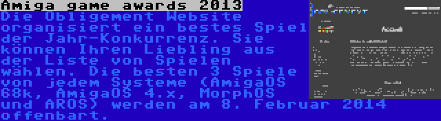 Amiga game awards 2013 | Die Obligement Website organisiert ein bestes Spiel der Jahr-Konkurrenz. Sie können Ihren Liebling aus der Liste von Spielen wählen. Die besten 3 Spiele von jedem Systeme (AmigaOS 68k, AmigaOS 4.x, MorphOS und AROS) werden am 8. Februar 2014 offenbart.