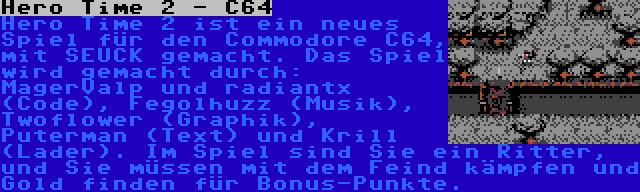 Hero Time 2 - C64 | Hero Time 2 ist ein neues Spiel für den Commodore C64, mit SEUCK gemacht. Das Spiel wird gemacht durch: MagerValp und radiantx (Code), Fegolhuzz (Musik), Twoflower (Graphik), Puterman (Text) und Krill (Lader). Im Spiel sind Sie ein Ritter, und Sie müssen mit dem Feind kämpfen und Gold finden für Bonus-Punkte.