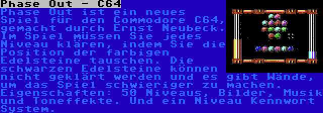 Phase Out - C64 | Phase Out ist ein neues Spiel für den Commodore C64, gemacht durch Ernst Neubeck. Im Spiel müssen Sie jedes Niveau klären, indem Sie die Position der farbigen Edelsteine tauschen. Die schwarzen Edelsteine können nicht geklärt werden und es gibt Wände, um das Spiel schwieriger zu machen. Eigenschaften: 50 Niveaus, Bilder, Musik und Toneffekte. Und ein Niveau Kennwort System.