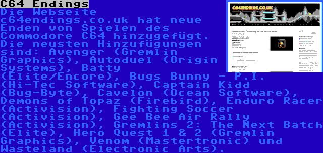 C64 Endings | Die Webseite c64endings.co.uk hat neue Enden von Spielen des Commodore C64 hinzugefügt. Die neusten Hinzufügungen sind: Avenger (Gremlin Graphics), Autoduel (Origin Systems), Batty (Elite/Encore), Bugs Bunny - P.I. (Hi-Tec Software), Captain Kidd (Bug-Byte), Cavelon (Ocean Software), Demons of Topaz (Firebird), Enduro Racer (Activision), Fighting Soccer (Activision), Gee Bee Air Rally (Activision), Gremlins 2: The Next Batch (Elite), Hero Quest 1 & 2 (Gremlin Graphics), Venom (Mastertronic) und Wasteland (Electronic Arts).