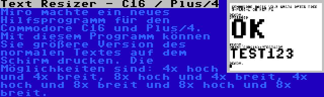 Text Resizer - C16 / Plus/4 | Miro machte ein neues Hilfsprogramm für den Commodore C16 und Plus/4. Mit diesem Programm können Sie größere Version des normalen Textes auf dem Schirm drucken. Die Möglichkeiten sind: 4x hoch und 4x breit, 8x hoch und 4x breit, 4x hoch und 8x breit und 8x hoch und 8x breit.