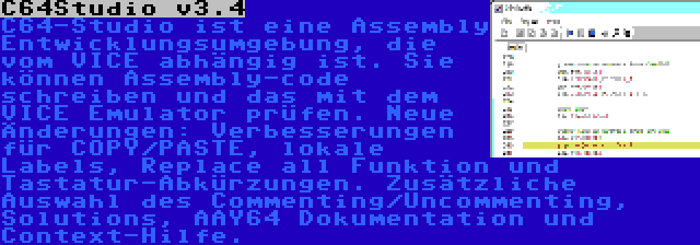 C64Studio v3.4 | C64-Studio ist eine Assembly Entwicklungsumgebung, die vom VICE abhängig ist. Sie können Assembly-code schreiben und das mit dem VICE Emulator prüfen. Neue Änderungen: Verbesserungen für COPY/PASTE, lokale Labels, Replace all Funktion und Tastatur-Abkürzungen. Zusätzliche Auswahl des Commenting/Uncommenting, Solutions, AAY64 Dokumentation und Context-Hilfe.