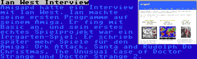 Ian West Interview | Amigapd hatte ein Interview mit Ian West. Ian machte seine ersten Programme auf seinem Amiga. Er fing mit Basic an, und sein erstes echtes Spielprojekt war ein Irrgarten-Spiel. Er schrieb später mehr Spiele für den Amiga: Ork Attack, Santa and Rudolph Do Christmas, The Unusual Case of Doctor Strange und Doctor Strange 2.