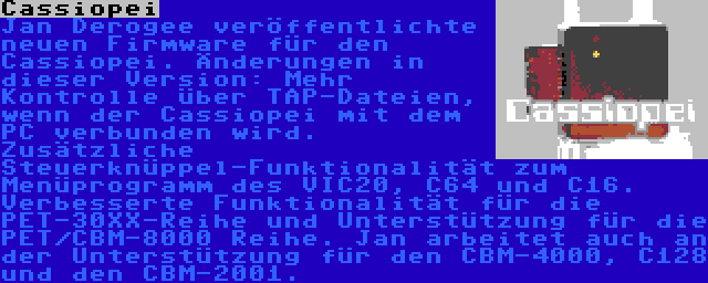 Cassiopei | Jan Derogee veröffentlichte neuen Firmware für den Cassiopei. Änderungen in dieser Version: Mehr Kontrolle über TAP-Dateien, wenn der Cassiopei mit dem PC verbunden wird. Zusätzliche Steuerknüppel-Funktionalität zum Menüprogramm des VIC20, C64 und C16. Verbesserte Funktionalität für die PET-30XX-Reihe und Unterstützung für die PET/CBM-8000 Reihe. Jan arbeitet auch an der Unterstützung für den CBM-4000, C128 und den CBM-2001.