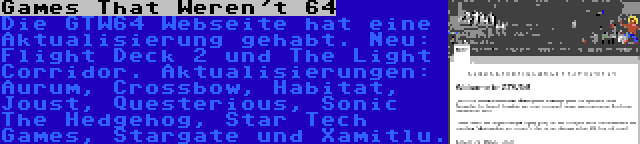 Games That Weren't 64 | Die GTW64 Webseite hat eine Aktualisierung gehabt. Neu: Flight Deck 2 und The Light Corridor. Aktualisierungen: Aurum, Crossbow, Habitat, Joust, Questerious, Sonic The Hedgehog, Star Tech Games, Stargate und Xamitlu.